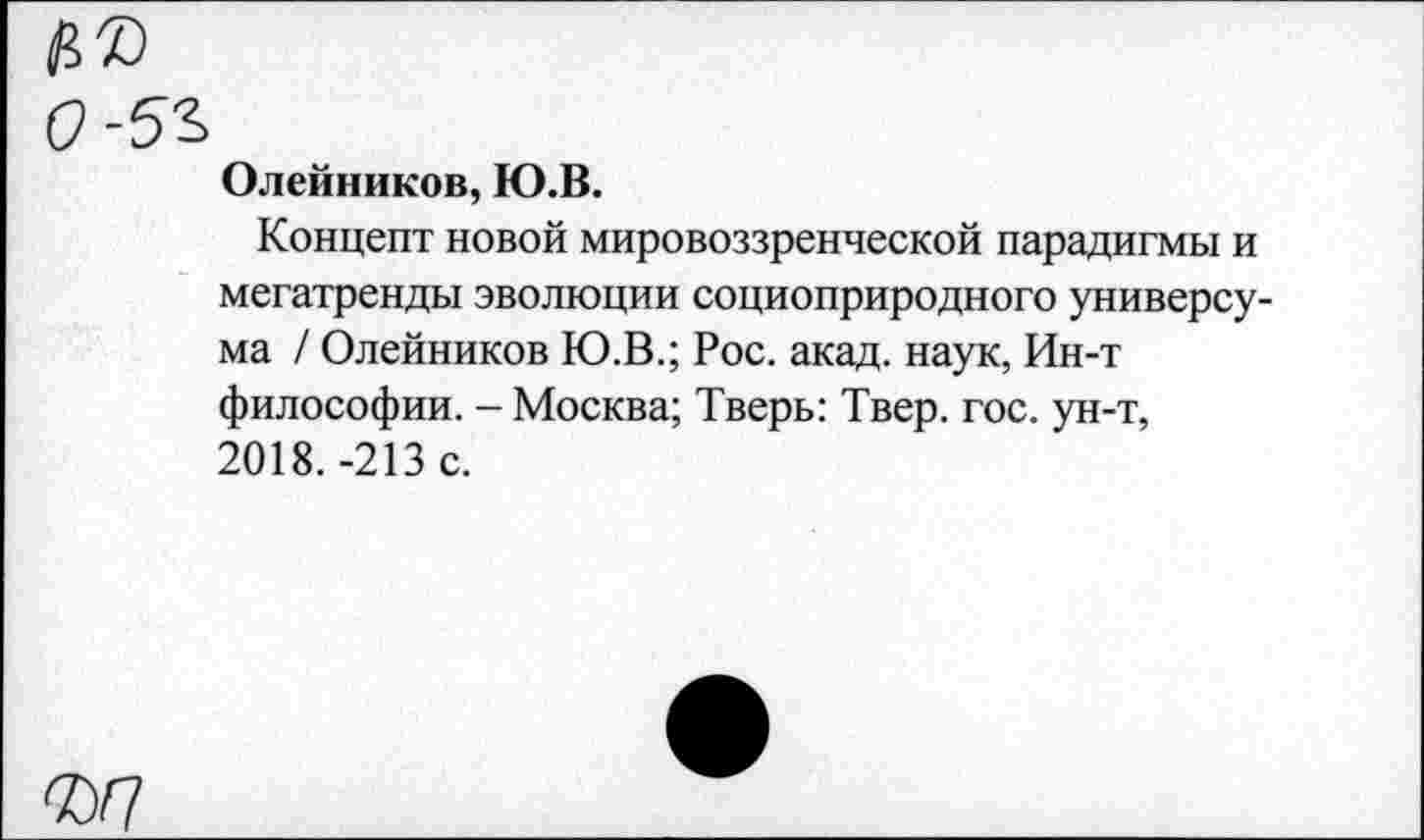 ﻿№
О -5г
Олейников, Ю.В.
Концепт новой мировоззренческой парадигмы и мегатренды эволюции социоприродного универсума / Олейников Ю.В.; Рос. акад, наук, Ин-т философии. - Москва; Тверь: Твер. гос. ун-т, 2018. -213 с.
ад